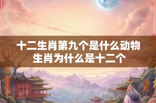 十二生肖第九个是什么动物 生肖为什么是十二个