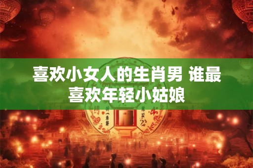 喜欢小女人的生肖男 谁最喜欢年轻小姑娘