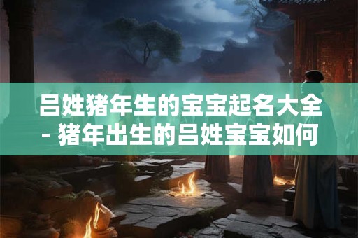 吕姓猪年生的宝宝起名大全- 猪年出生的吕姓宝宝如何起名