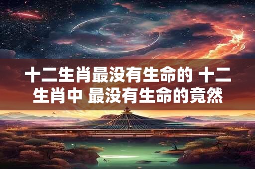 十二生肖最没有生命的 十二生肖中 最没有生命的竟然是它！
