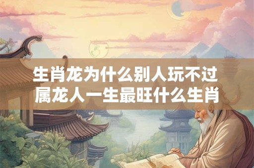 生肖龙为什么别人玩不过 属龙人一生最旺什么生肖