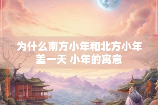 为什么南方小年和北方小年差一天 小年的寓意