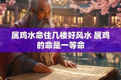 属鸡水命住几楼好风水 属鸡的命是一等命