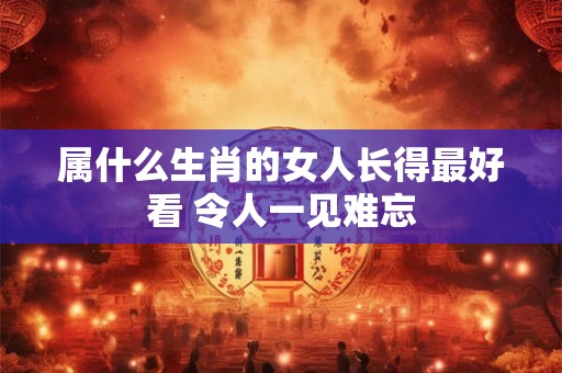 属什么生肖的女人长得最好看 令人一见难忘