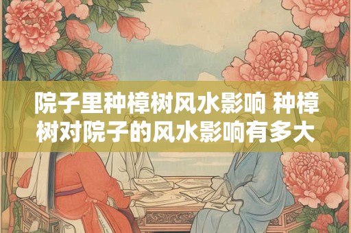 院子里种樟树风水影响 种樟树对院子的风水影响有多大