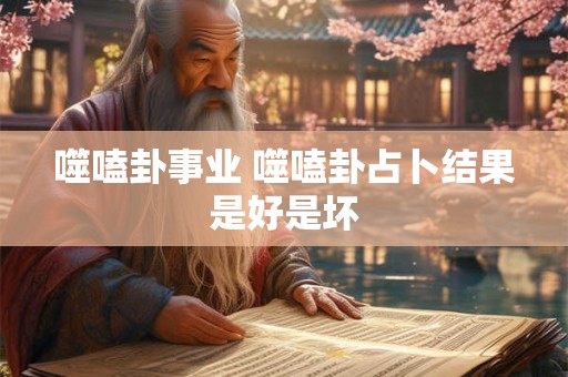噬嗑卦事业 噬嗑卦占卜结果是好是坏