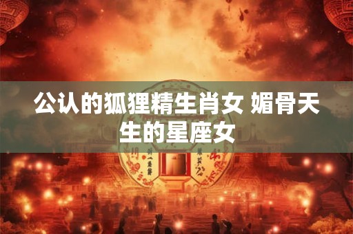 公认的狐狸精生肖女 媚骨天生的星座女