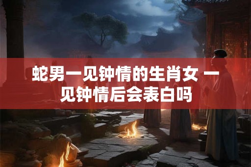 蛇男一见钟情的生肖女 一见钟情后会表白吗
