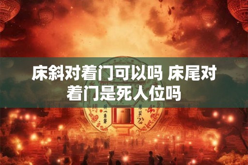 床斜对着门可以吗 床尾对着门是死人位吗