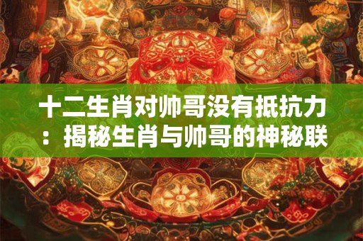 十二生肖对帅哥没有抵抗力：揭秘生肖与帅哥的神秘联系