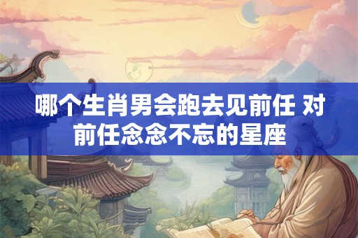 哪个生肖男会跑去见前任 对前任念念不忘的星座