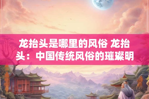 龙抬头是哪里的风俗 龙抬头：中国传统风俗的璀璨明珠
