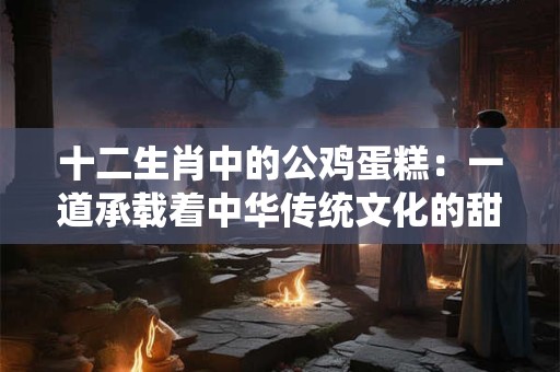 十二生肖中的公鸡蛋糕：一道承载着中华传统文化的甜品