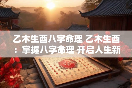 乙木生酉八字命理 乙木生酉：掌握八字命理 开启人生新篇章