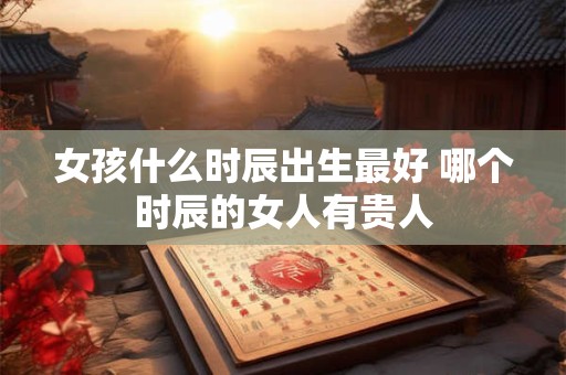 女孩什么时辰出生最好 哪个时辰的女人有贵人