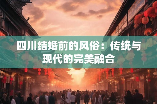 四川结婚前的风俗：传统与现代的完美融合
