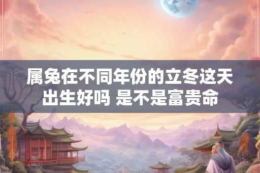 属兔在不同年份的立冬这天出生好吗 是不是富贵命