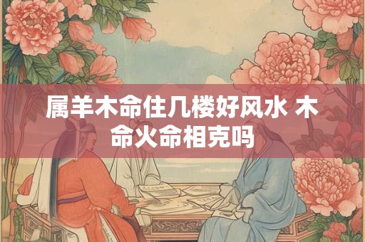 属羊木命住几楼好风水 木命火命相克吗