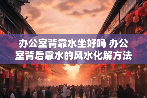 办公室背靠水坐好吗 办公室背后靠水的风水化解方法