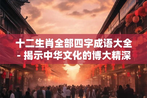 十二生肖全部四字成语大全- 揭示中华文化的博大精深