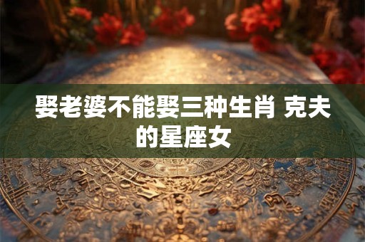 娶老婆不能娶三种生肖 克夫的星座女