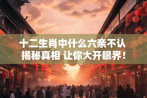 十二生肖中什么六亲不认 揭秘真相 让你大开眼界！