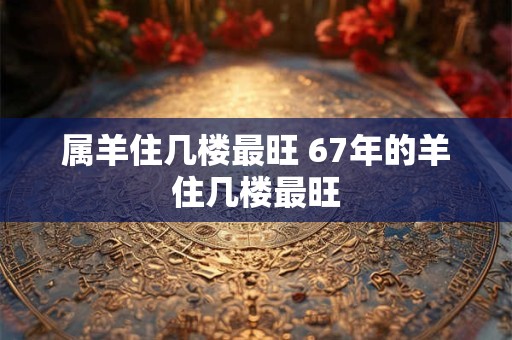 属羊住几楼最旺 67年的羊住几楼最旺