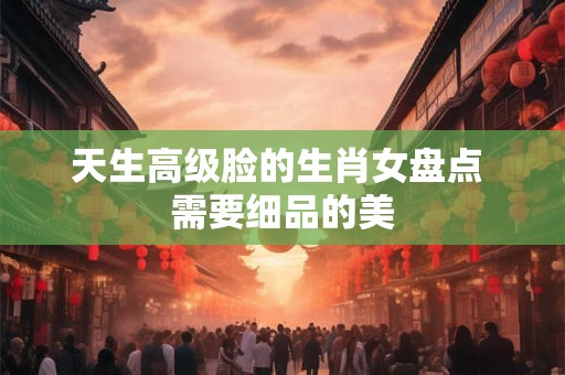 天生高级脸的生肖女盘点 需要细品的美