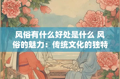 风俗有什么好处是什么 风俗的魅力：传统文化的独特价值