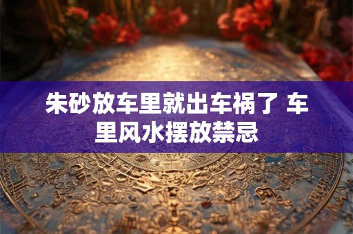 朱砂放车里就出车祸了 车里风水摆放禁忌 朱砂放车里就出车祸了 车里风水摆放禁忌