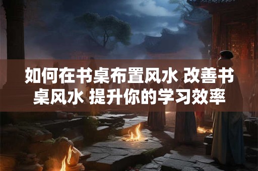 如何在书桌布置风水 改善书桌风水 提升你的学习效率！