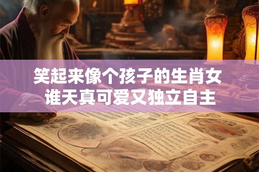 详细阅读:笑起来像个孩子的生肖女 谁天真可爱又独立自主 笑起来像个孩子的生肖女 谁天真可爱又独立自主