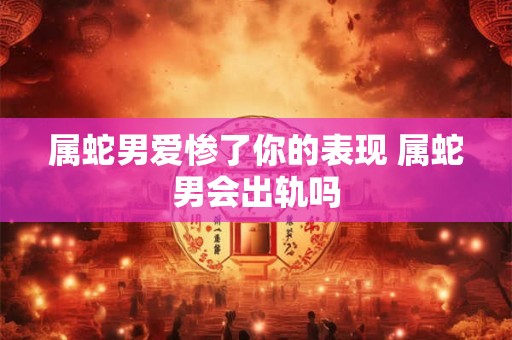 属蛇男爱惨了你的表现 属蛇男会出轨吗