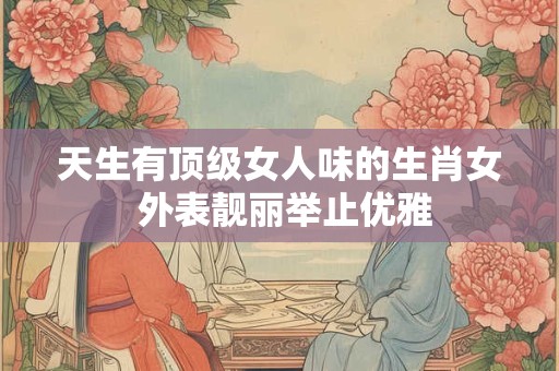 天生有顶级女人味的生肖女 外表靓丽举止优雅
