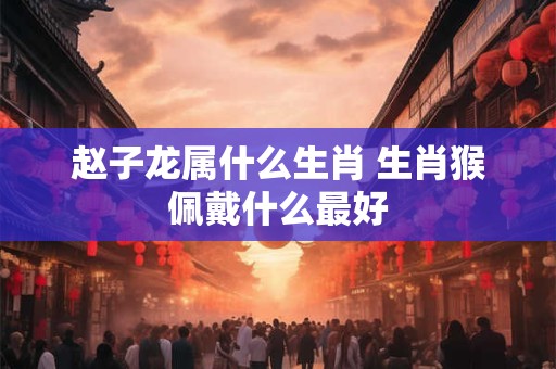 赵子龙属什么生肖 生肖猴佩戴什么最好
