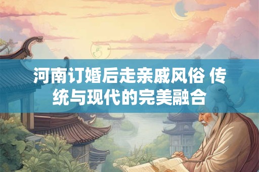 河南订婚后走亲戚风俗 传统与现代的完美融合