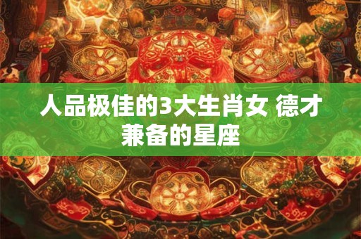 人品极佳的3大生肖女 德才兼备的星座