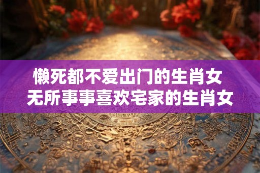 懒死都不爱出门的生肖女 无所事事喜欢宅家的生肖女