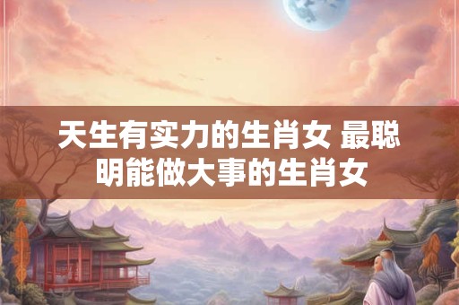 天生有实力的生肖女 最聪明能做大事的生肖女