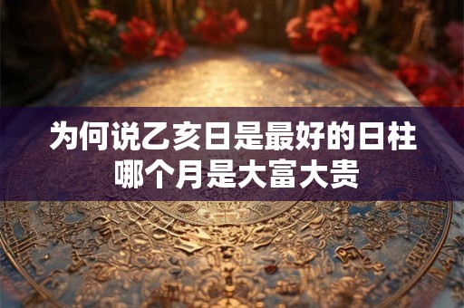 为何说乙亥日是最好的日柱 哪个月是大富大贵