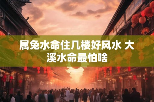 属兔水命住几楼好风水 大溪水命最怕啥 属兔水命住几楼好风水 大溪水命最怕啥