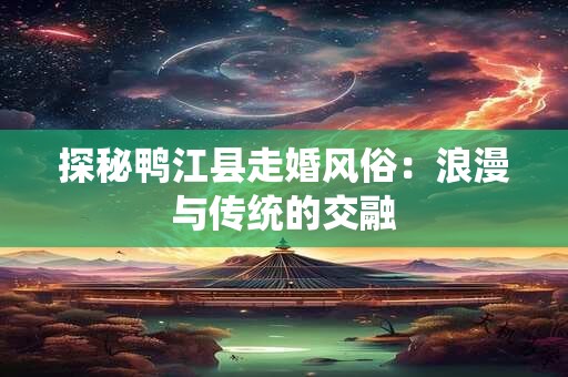 探秘鸭江县走婚风俗：浪漫与传统的交融