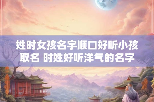 姓时女孩名字顺口好听小孩取名 时姓好听洋气的名字