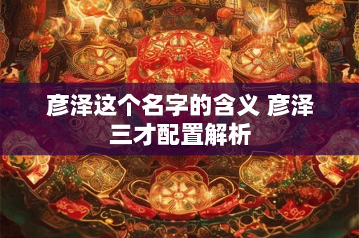 彦泽这个名字的含义 彦泽三才配置解析 彦泽这个名字的含义 彦泽三才配置解析