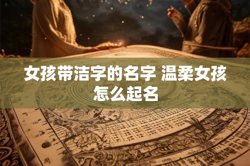 女孩带洁字的名字 温柔女孩怎么起名