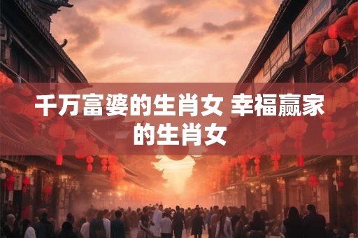 千万富婆的生肖女 幸福赢家的生肖女