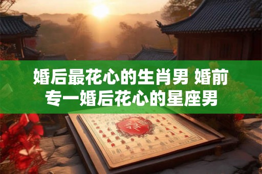 婚后最花心的生肖男 婚前专一婚后花心的星座男