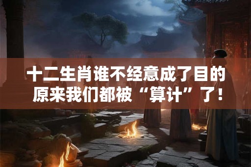十二生肖谁不经意成了目的 原来我们都被“算计”了！