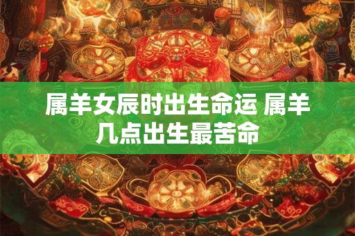 属羊女辰时出生命运 属羊几点出生最苦命