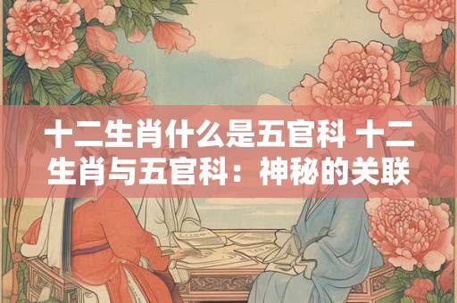 十二生肖什么是五官科 十二生肖与五官科：神秘的关联揭秘